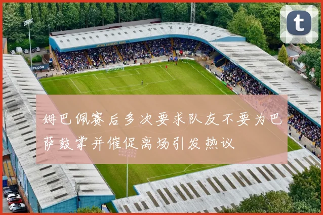 姆巴佩赛后多次要求队友不要为巴萨鼓掌并催促离场引发热议