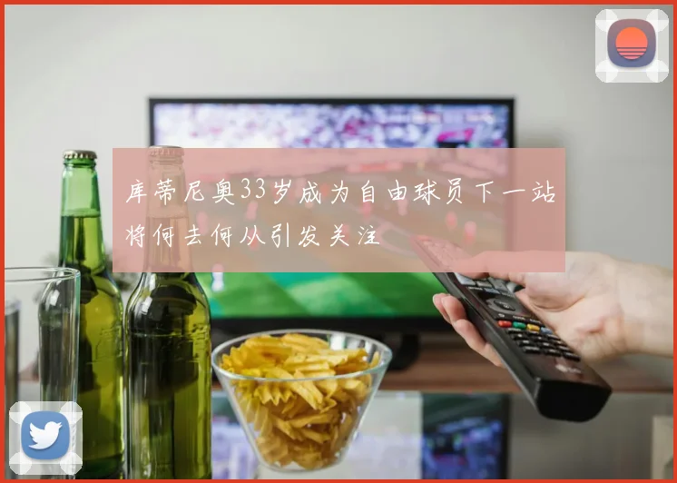 库蒂尼奥33岁成为自由球员下一站将何去何从引发关注