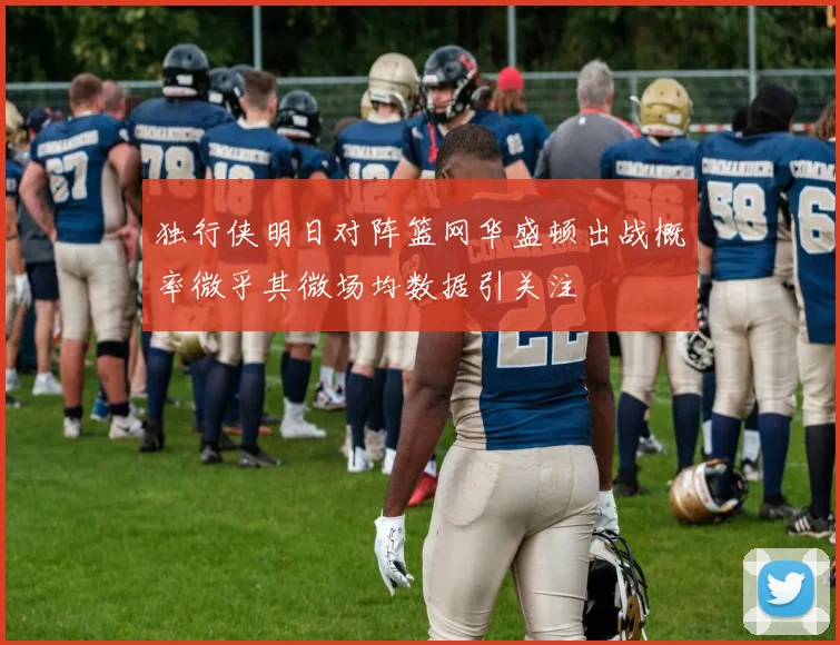 独行侠明日对阵篮网华盛顿出战概率微乎其微场均数据引关注