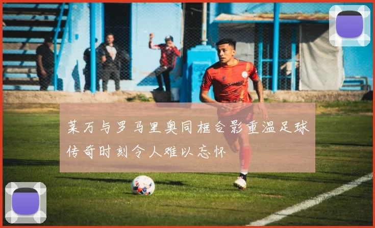 莱万与罗马里奥同框合影重温足球传奇时刻令人难以忘怀