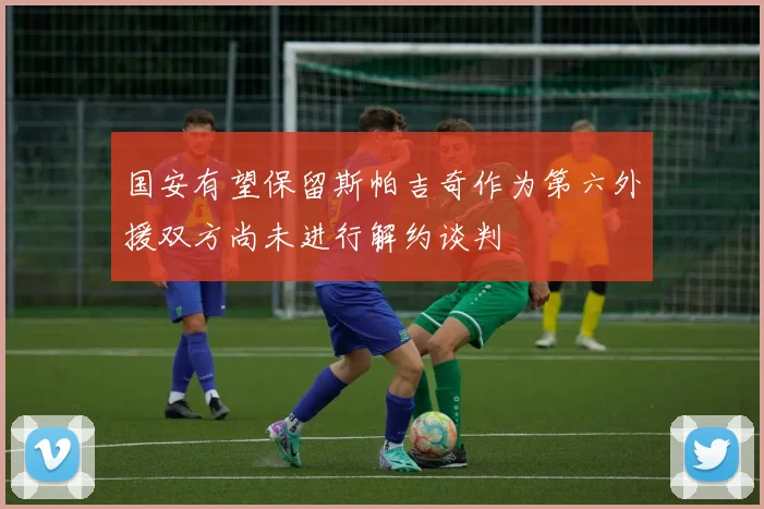 国安有望保留斯帕吉奇作为第六外援双方尚未进行解约谈判