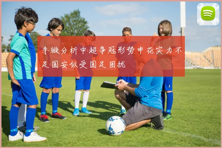 李璇分析中超争冠形势申花实力不足国安似受国足困扰