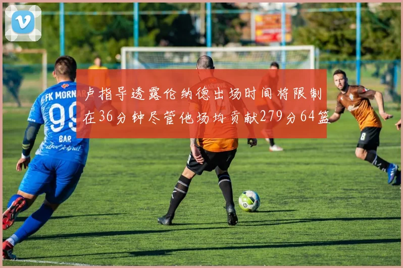 卢指导透露伦纳德出场时间将限制在36分钟尽管他场均贡献279分64篮板37助攻