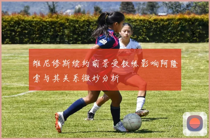 维尼修斯续约前景受教练影响阿隆索与其关系微妙分析